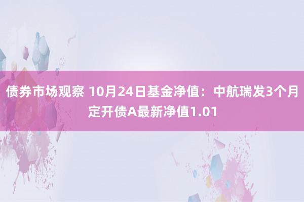 债券市场观察 10月24日基金净值：中航瑞发3个月定开债A最新净值1.01