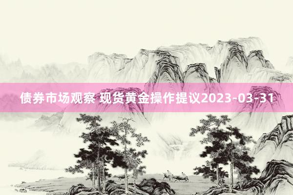 债券市场观察 现货黄金操作提议2023-03-31