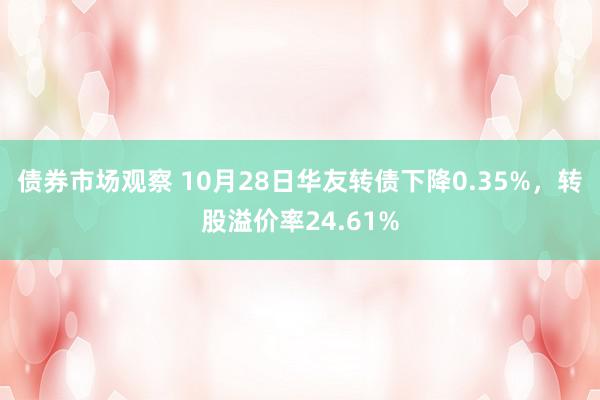 债券市场观察 10月28日华友转债下降0.35%，转股溢价率24.61%