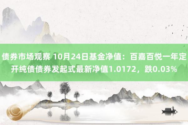 债券市场观察 10月24日基金净值：百嘉百悦一年定开纯债债券发起式最新净值1.0172，跌0.03%