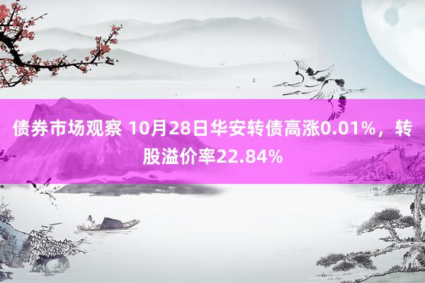 债券市场观察 10月28日华安转债高涨0.01%，转股溢价率22.84%