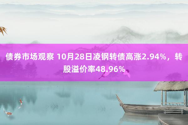 债券市场观察 10月28日凌钢转债高涨2.94%，转股溢价率48.96%