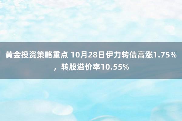 黄金投资策略重点 10月28日伊力转债高涨1.75%，转股溢价率10.55%