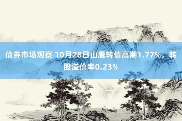 债券市场观察 10月28日山鹰转债高潮1.77%，转股溢价率0.23%