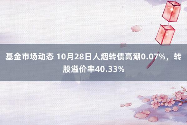 基金市场动态 10月28日人烟转债高潮0.07%，转股溢价率40.33%