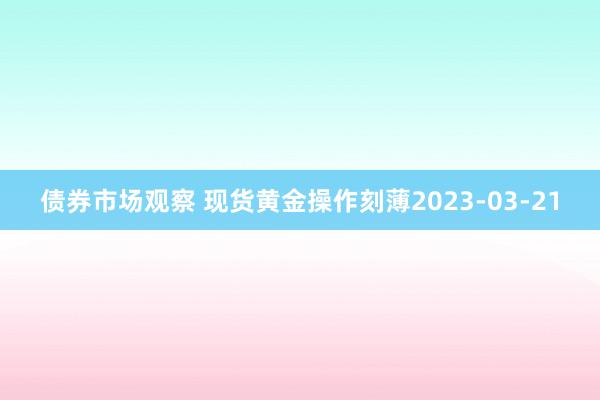 债券市场观察 现货黄金操作刻薄2023-03-21