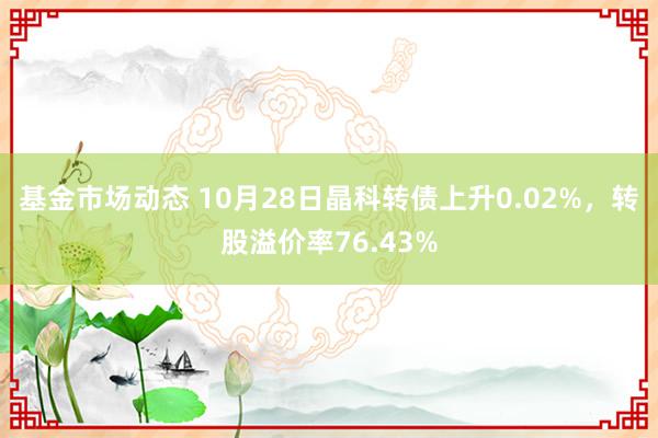 基金市场动态 10月28日晶科转债上升0.02%，转股溢价率76.43%