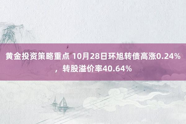 黄金投资策略重点 10月28日环旭转债高涨0.24%，转股溢价率40.64%