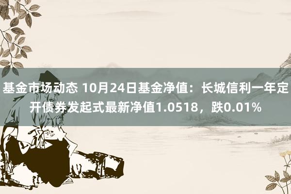 基金市场动态 10月24日基金净值：长城信利一年定开债券发起式最新净值1.0518，跌0.01%