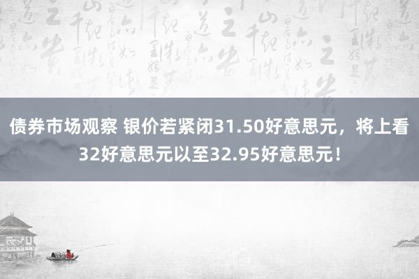 债券市场观察 银价若紧闭31.50好意思元，将上看32好意思元以至32.95好意思元！