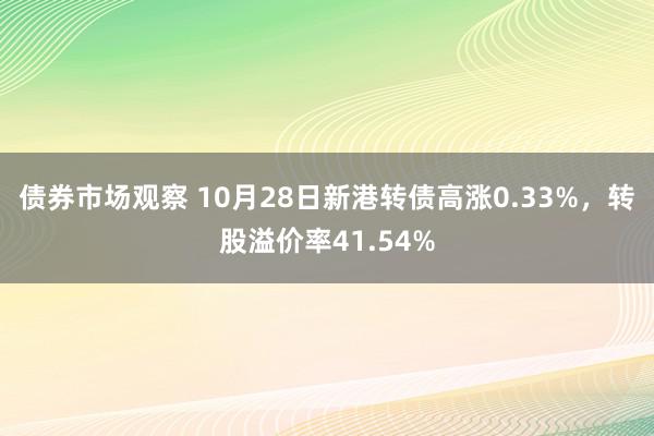 债券市场观察 10月28日新港转债高涨0.33%，转股溢价率41.54%