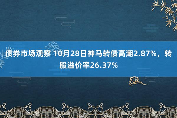 债券市场观察 10月28日神马转债高潮2.87%，转股溢价率26.37%