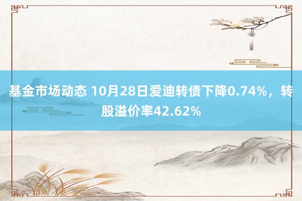 基金市场动态 10月28日爱迪转债下降0.74%，转股溢价率42.62%