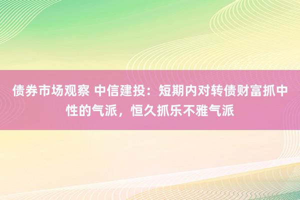 债券市场观察 中信建投：短期内对转债财富抓中性的气派，恒久抓乐不雅气派