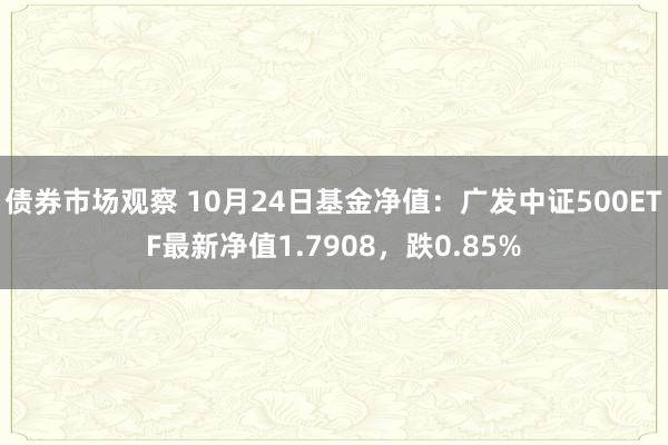 债券市场观察 10月24日基金净值：广发中证500ETF最新净值1.7908，跌0.85%