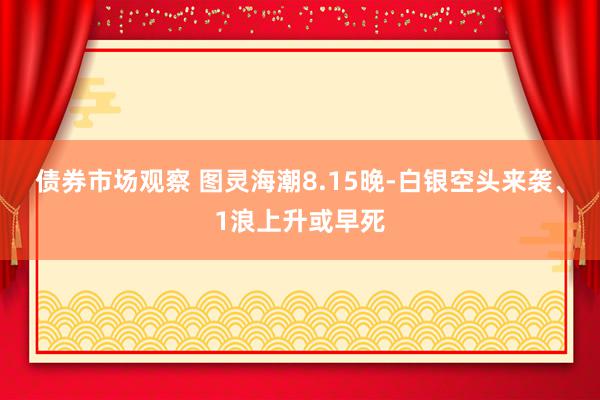 债券市场观察 图灵海潮8.15晚-白银空头来袭、1浪上升或早死