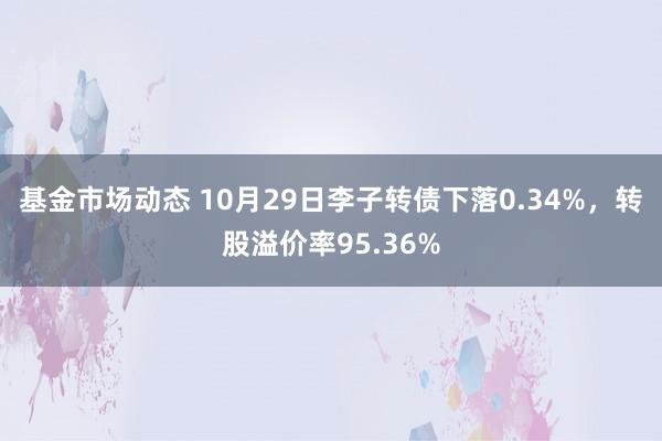 基金市场动态 10月29日李子转债下落0.34%，转股溢价率95.36%