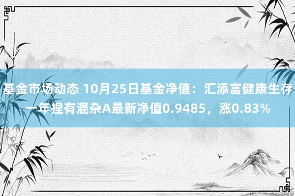 基金市场动态 10月25日基金净值：汇添富健康生存一年捏有混杂A最新净值0.9485，涨0.83%