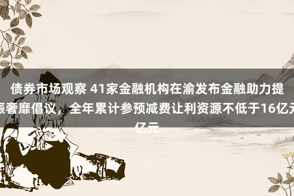 债券市场观察 41家金融机构在渝发布金融助力提振奢靡倡议，全年累计参预减费让利资源不低于16亿元