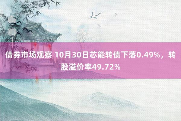 债券市场观察 10月30日芯能转债下落0.49%，转股溢价率49.72%