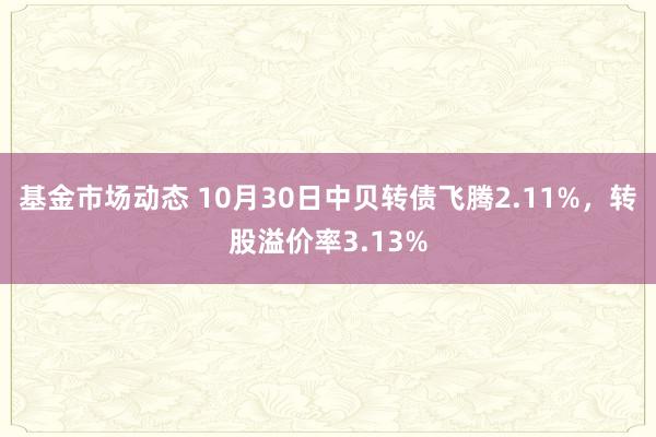 基金市场动态 10月30日中贝转债飞腾2.11%，转股溢价率3.13%