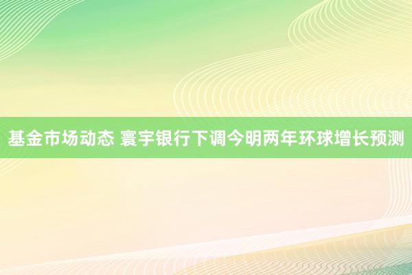 基金市场动态 寰宇银行下调今明两年环球增长预测