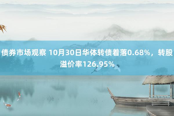 债券市场观察 10月30日华体转债着落0.68%，转股溢价率126.95%