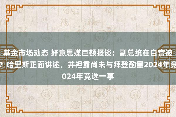 基金市场动态 好意思媒巨额报谈：副总统在白宫被旯旮化？哈里斯正面讲述，并袒露尚未与拜登酌量2024年竞选一事