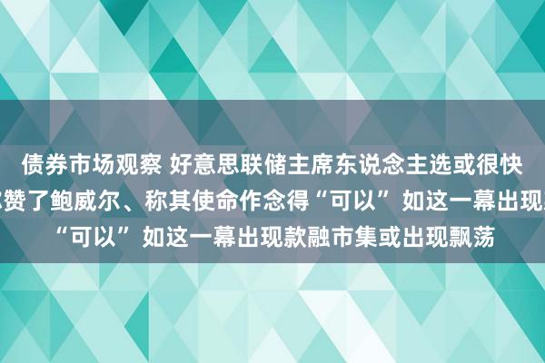 债券市场观察 好意思联储主席东说念主选或很快详情！耶伦向拜登称赞了鲍威尔、称其使命作念得“可以” 如这一幕出现款融市集或出现飘荡