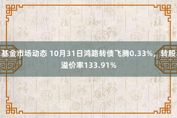 基金市场动态 10月31日鸿路转债飞腾0.33%，转股溢价率133.91%