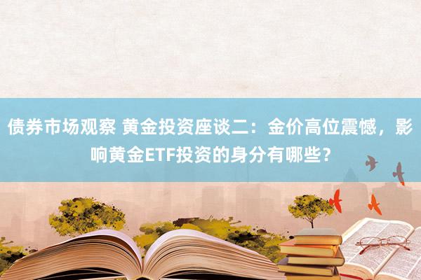 债券市场观察 黄金投资座谈二：金价高位震憾，影响黄金ETF投资的身分有哪些？