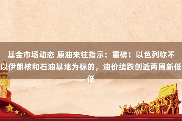 基金市场动态 原油来往指示：重磅！以色列称不以伊朗核和石油基地为标的，油价续跌创近两周新低