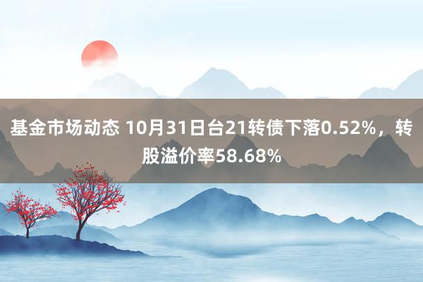 基金市场动态 10月31日台21转债下落0.52%，转股溢价率58.68%