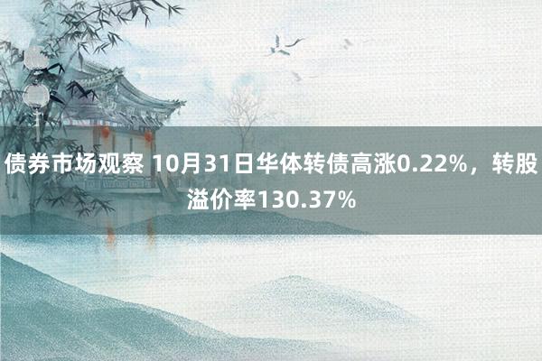 债券市场观察 10月31日华体转债高涨0.22%，转股溢价率130.37%