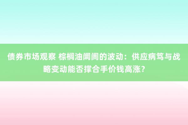 债券市场观察 棕榈油阛阓的波动：供应病笃与战略变动能否撑合手价钱高涨？