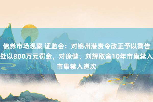 债券市场观察 证监会：对锦州港责令改正予以警告，并处以800万元罚金，对徐健、刘辉取舍10年市集禁入递次