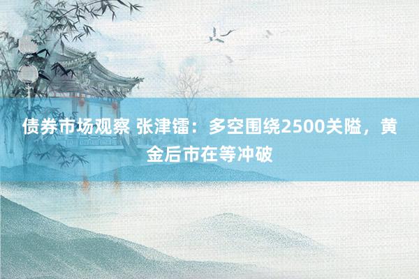 债券市场观察 张津镭：多空围绕2500关隘，黄金后市在等冲破