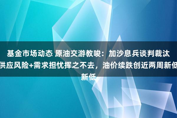 基金市场动态 原油交游教唆：加沙息兵谈判裁汰供应风险+需求担忧挥之不去，油价续跌创近两周新低