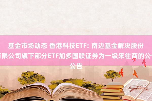 基金市场动态 香港科技ETF: 南边基金解决股份有限公司旗下部分ETF加多国联证券为一级来往商的公告