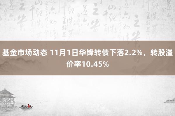 基金市场动态 11月1日华锋转债下落2.2%，转股溢价率10.45%