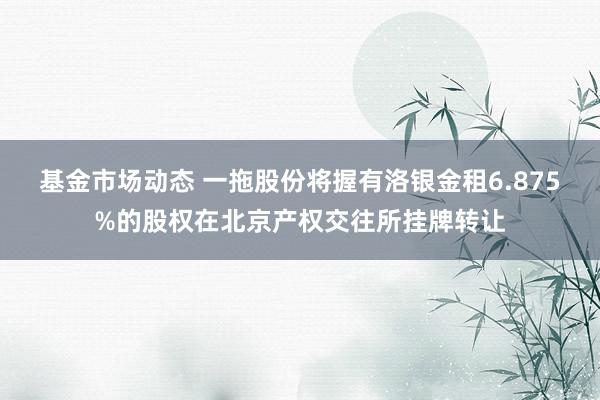 基金市场动态 一拖股份将握有洛银金租6.875%的股权在北京产权交往所挂牌转让