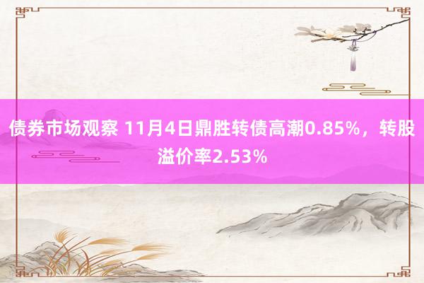 债券市场观察 11月4日鼎胜转债高潮0.85%，转股溢价率2.53%