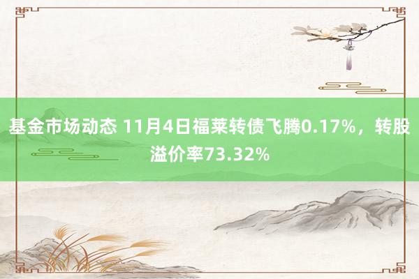 基金市场动态 11月4日福莱转债飞腾0.17%，转股溢价率73.32%