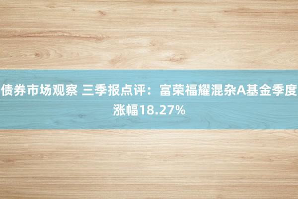 债券市场观察 三季报点评：富荣福耀混杂A基金季度涨幅18.27%