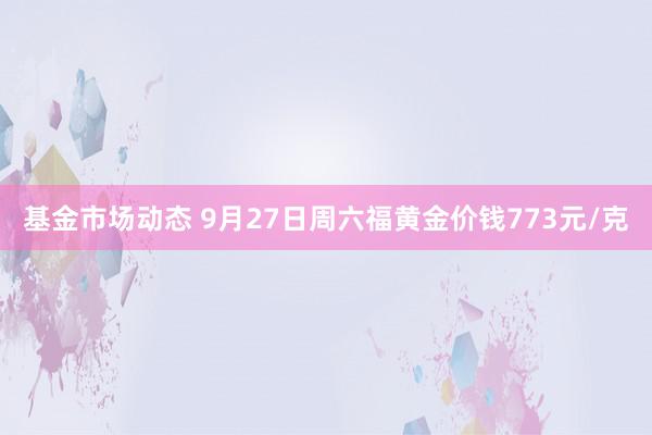 基金市场动态 9月27日周六福黄金价钱773元/克