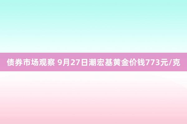 债券市场观察 9月27日潮宏基黄金价钱773元/克