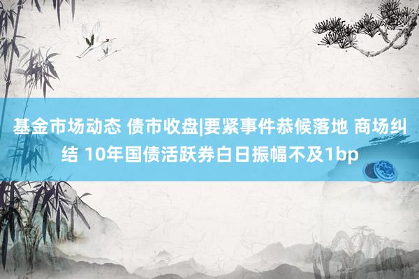 基金市场动态 债市收盘|要紧事件恭候落地 商场纠结 10年国债活跃券白日振幅不及1bp