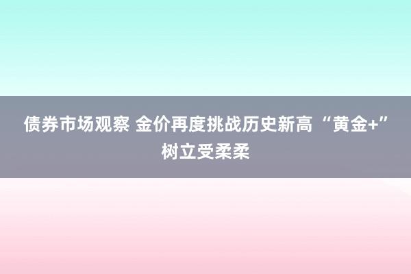 债券市场观察 金价再度挑战历史新高 “黄金+”树立受柔柔