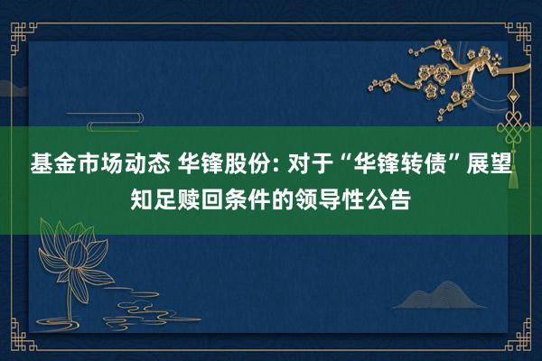 基金市场动态 华锋股份: 对于“华锋转债”展望知足赎回条件的领导性公告