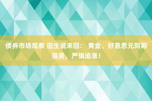 债券市场观察 田生说来回： 黄金、好意思元同期强势，严慎追涨！